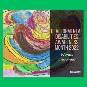 Colorful artwork with Developmental Disabilities Awareness Month 2022 - Worlds Imagined #DDAM2022 in a dark transparent box on top.