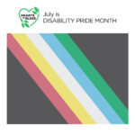 Square graphic with the “Hearts of Glass” film logo, “Hearts of Glass” in black text inside the outline of a green heart accented with leaves, next to black text “July is DISABILITY PRIDE MONTH.” Below the text is the Disability Pride Flag which has a black background and five colored diagonal stripes. From right to left the colors are red, yellow, white, blue and green.