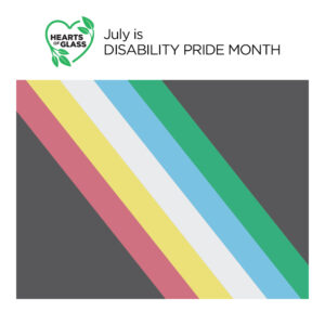 Square graphic with the “Hearts of Glass” film logo, “Hearts of Glass” in black text inside the outline of a green heart accented with leaves, next to black text “July is DISABILITY PRIDE MONTH.” Below the text is the Disability Pride Flag which has a black background and five colored diagonal stripes. From right to left the colors are red, yellow, white, blue and green.