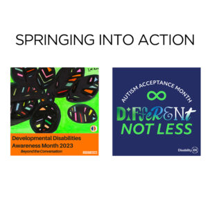 Square Graphic with white background. Text at the top “SPRINGING INTO ACTION.” Below the text are two square graphics – one is for Developmental Disabilities Awareness Month 2023 and the other is for Autism Acceptance Month. The DD Awareness graphic features original artwork – multi-colored leaves outlined in black against a bright green background. There’s an orange band with text that runs across the lower quarter of the graphic. Text reads “Developmental Disabilities Awareness Month 2023 Beyond the Conversation #DDAM2023.” To the right of that graphic is another with a dark blue background with white text arched across the top - “AUSTISM ACCEPTANCE MONTH.” Below the text is a bright green infinity sign (an “8” on its side). Below that is the text “Different Not Less.” Every letter in the word “different” uses a unique font. In the lower right corner of the graphic is the Disability:IN logo.