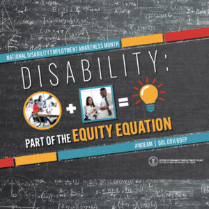 2022 NDEAM square graphic. A black colored chalkboard background is overlaid with mathematical equations. In the center of the image, on a diagonal, is a black rectangle bordered by small teal, yellow and red rectangles. It features the 2022 NDEAM theme, “Disability: Part of the Equity Equation,” along with an equation composed of several graphics: a circular photo of a woman in a wheelchair working at a computer with colleagues, followed by a plus sign, followed by a square image of a woman who uses crutches viewing a document with a colleague, followed by an equal sign, followed by a light bulb icon. Across the top of the rectangle in small, white letters are the words National Disability Employment Awareness Month. Along the bottom in small white letters is the hashtag “NDEAM” followed by ODEP’s website address, dol.gov/ODEP. In the lower right corner in white lettering is the DOL seal followed by the words “Office of Disability Employment Policy United States Department of Labor.”