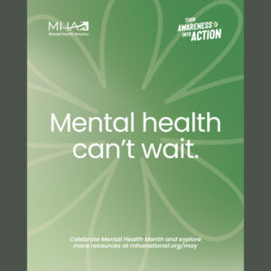 Square graphic with light green background and narrow dark gray bars on the left and right. Outline of a flower with eight petals. There’s large white text in the center of the flower — “Mental health can’t wait.” In the top left corner, there’s a small white logo for Mental Health America. In the top right corner, there’s small white text — “Turn Awareness into Action.” Toward the bottom of the graphic, in small white text — “Celebrate Mental Health Month and explore more resources at mhanational.org/may”